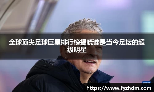 全球顶尖足球巨星排行榜揭晓谁是当今足坛的超级明星