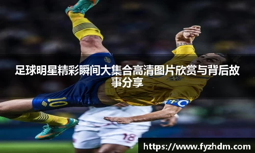 足球明星精彩瞬间大集合高清图片欣赏与背后故事分享